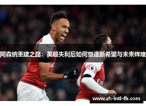 阿森纳重建之路:英超失利后如何塑造新希望与未来辉煌 阿森纳重建之路:英超失利后如何塑造新希望与未来辉煌