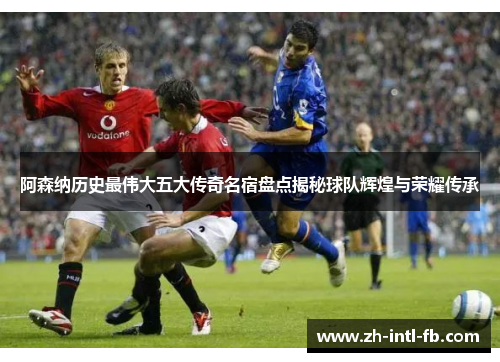 阿森纳历史最伟大五大传奇名宿盘点揭秘球队辉煌与荣耀传承