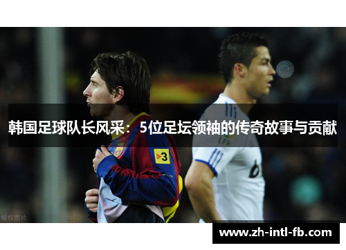 韩国足球队长风采:5位足坛领袖的传奇故事与贡献 韩国足球队长风采:5位足坛领袖的传奇故事与贡献