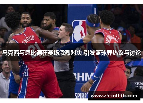 马克西与恩比德在赛场激烈对决 引发篮球界热议与讨论 马克西与恩比德在赛场激烈对决 引发篮球界热议与讨论