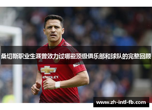 桑切斯职业生涯曾效力过哪些顶级俱乐部和球队的完整回顾