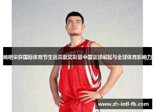 姚明荣获国际体育节生涯贡献奖彰显中国篮球崛起与全球体育影响力