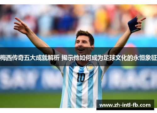 梅西传奇五大成就解析 揭示他如何成为足球文化的永恒象征