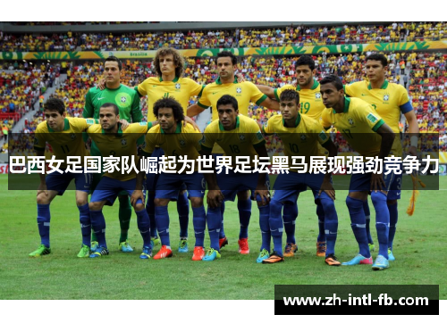 巴西女足国家队崛起为世界足坛黑马展现强劲竞争力