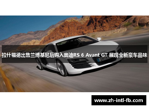 拉什福德出售兰博基尼后购入奥迪RS 6 Avant GT 展现全新豪车品味