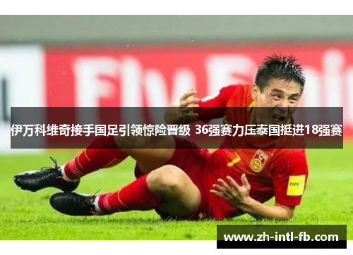 伊万科维奇接手国足引领惊险晋级 36强赛力压泰国挺进18强赛