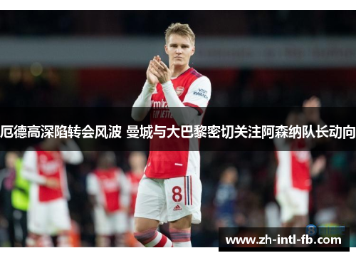 厄德高深陷转会风波 曼城与大巴黎密切关注阿森纳队长动向 厄德高深陷转会风波 曼城与大巴黎密切关注阿森纳队长动向