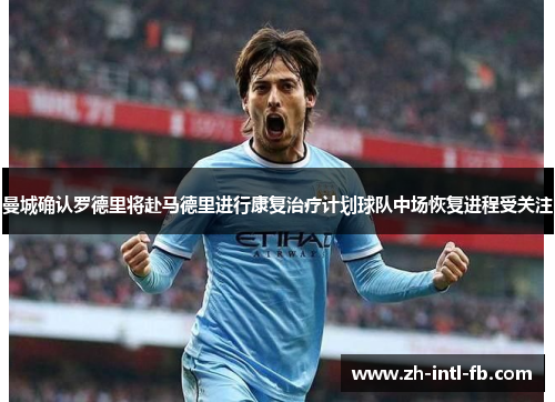 曼城确认罗德里将赴马德里进行康复治疗计划球队中场恢复进程受关注
