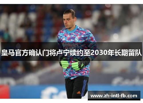 皇马官方确认门将卢宁续约至2030年长期留队