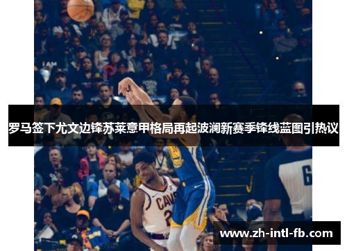 罗马签下尤文边锋苏莱意甲格局再起波澜新赛季锋线蓝图引热议 罗马签下尤文边锋苏莱意甲格局再起波澜新赛季锋线蓝图引热议