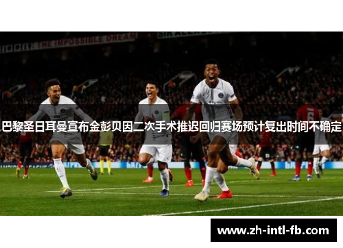巴黎圣日耳曼宣布金彭贝因二次手术推迟回归赛场预计复出时间不确定