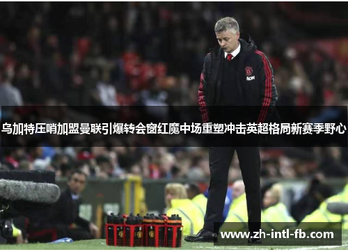 乌加特压哨加盟曼联引爆转会窗红魔中场重塑冲击英超格局新赛季野心